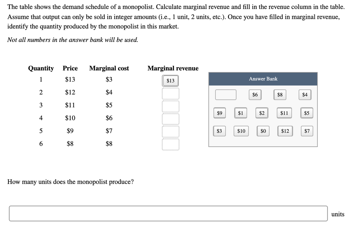 The table shows the demand schedule of a monopolist. Calculate marginal revenue and fill in the revenue column in the table.
Assume that output can only be sold in integer amounts (i.e., 1 unit, 2 units, etc.). Once you have filled in marginal revenue,
identify the quantity produced by the monopolist in this market.
Not all numbers in the answer bank will be used.
Quantity
Price
Marginal cost
Marginal revenue
1
$13
$3
$13
Answer Bank
2
$12
$4
$6
$8
$4
3
$11
$5
$9
$1
$2
$11
$5
4
$10
$6
$9
$7
$3
$10
$0
$12
$7
$8
$8
How many units does the monopolist produce?
units
