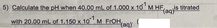 5) Calculate the pH when 40.00 mL of 1.000 x 10 M HF,
is titrated
(aq)
with 20.00 mL of 1.150 x 10 ' M FrOH ag)
Yaq)
