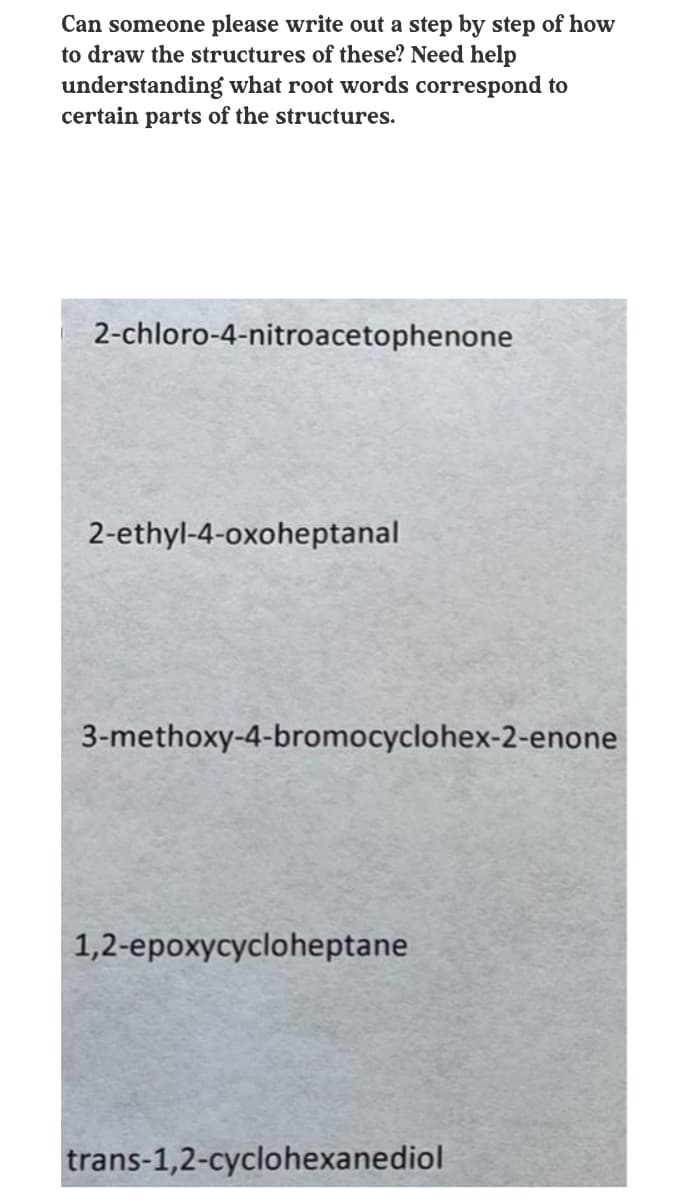 Can someone please write out a step by step of how
to draw the structures of these? Need help
understanding what root words correspond to
certain parts of the structures.
2-chloro-4-nitroacetophenone
2-ethyl-4-oxoheptanal
3-methoxy-4-bromocyclohex-2-enone
1,2-epoxycycloheptane
trans-1,2-cyclohexanediol
