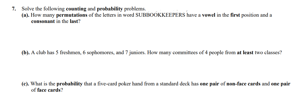 Solve the following counting and probability problems.
(a). How many permutations of the letters in word SUBBOOKKEEPERS have a vowel in the first position and a
consonant in the last?
7.
(b). A club has 5 freshmen, 6 sophomores, and 7 juniors. How many committees of 4 people from at least two classes?
(c). What is the probability that a five-card poker hand from a standard deck has one pair of non-face cards and one pair
of face cards?
