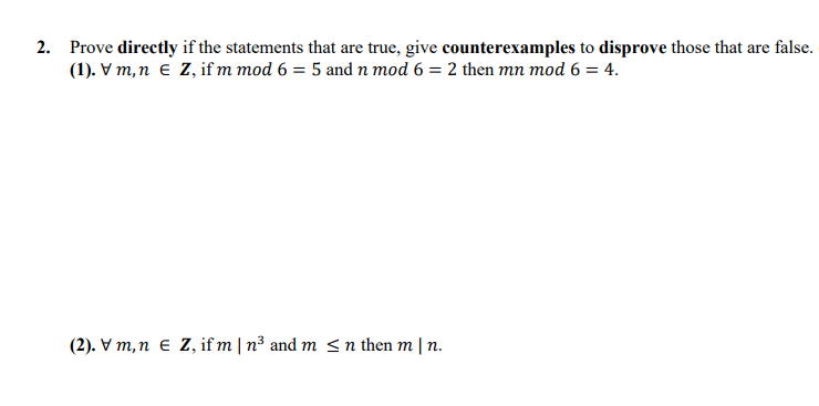 2. Prove directly if the statements that are true, give counterexamples to disprove those that are false.
(1). V m,n e Z, if m mod 6 = 5 and n mod 6 = 2 then mn mod 6 = 4.
(2). V m,n e Z, if m | n³ and m <n then m | n.
