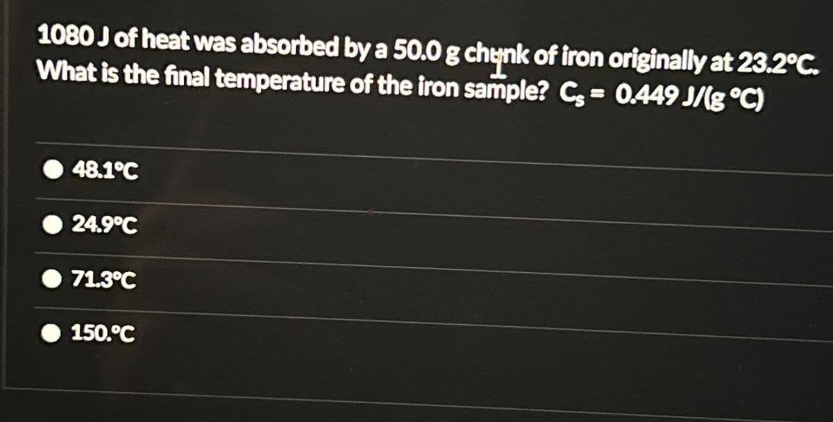 1080 J of heat was absorbed by a 50.0 g chunk of iron originally at 23.2°C.
What is the final temperature of the iron sample? C= 0.449 J/g °C)
48.1°C
24.9°C
71.3°C
150.°C