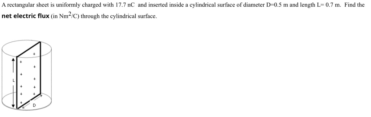 A rectangular sheet is uniformly charged with 17.7 nC and inserted inside a cylindrical surface of diameter D=0.5 m and length L= 0.7 m. Find the
net electric flux (in Nm²/C) through the cylindrical surface.
D
