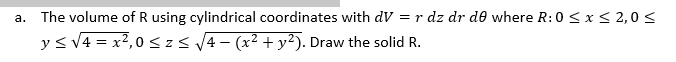 a. The volume of R using cylindrical coordinates with dV = r dz dr de where R: 0 ≤ x ≤ 2,0 ≤
y ≤ √4 = x²,0 ≤z ≤ √√4 − (x² + y²). Draw the solid R.
