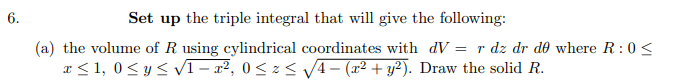 6.
Set up the triple integral that will give the following:
(a) the volume of R using cylindrical coordinates with dV= r dz dr de where R: 0<
x≤ 1,0 ≤ y ≤ √1-x², 0≤x≤ √√√4 − (x² + y²). Draw the solid R.