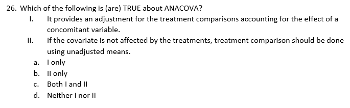 26. Which of the following is (are) TRUE about ANACOVA?
I.
It provides an adjustment for the treatment comparisons accounting for the effect of a
concomitant variable.
II.
If the covariate is not affected by the treatments, treatment comparison should be done
using unadjusted mean
a.
I only
b.
II only
C.
Both I and II
d. Neither I nor II