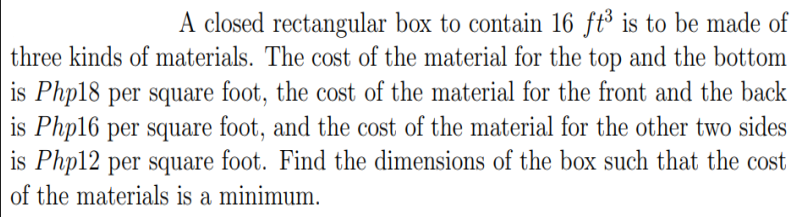 A closed rectangular box to contain 16 ft³ is to be made of
three kinds of materials. The cost of the material for the top and the bottom
is Php18 per square foot, the cost of the material for the front and the back
is Php16 per square foot, and the cost of the material for the other two sides
is Php12 per square foot. Find the dimensions of the box such that the cost
of the materials is a minimum.

