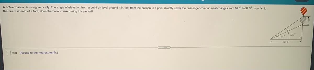 A hot-air balloon is rising vertically. The angle of elevation from a point on level ground 124 feet from the balloon to a point directly under the passenger compartment changes from 16.6° to 32.3°. How far, to
the nearest tenth of a foot, does the balloon rise during this period?
323°
16.6°
124 ft
feet (Round to the nearest tenth.)
