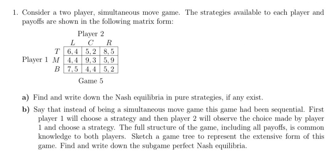 1. Consider a two player, simultaneous move game. The strategies available to each player and
payoffs are shown in the following matrix form:
Player 2
C
L
R
6,4 5,2
8,5
4,4 9,3 5,9
B 7,5 4,4 5,2
Game 5
T
Player 1 M
a) Find and write down the Nash equilibria in pure strategies, if any exist.
b) Say that instead of being a simultaneous move game this game had been sequential. First
player 1 will choose a strategy and then player 2 will observe the choice made by player
1 and choose a strategy. The full structure of the game, including all payoffs, is common
knowledge to both players. Sketch a game tree to represent the extensive form of this
game. Find and write down the subgame perfect Nash equilibria.