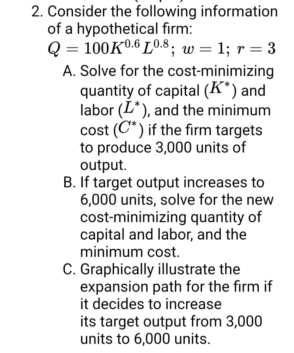 2. Consider the following information
of a hypothetical firm:
Q = 100Kº.6 L0.8; w =
1; r = 3
A. Solve for the cost-minimizing
quantity of capital (K*) and
labor (L*), and the minimum
cost (C*) if the firm targets
to produce 3,000 units of
output.
B. If target output increases to
6,000 units, solve for the new
cost-minimizing quantity of
capital and labor, and the
minimum cost.
C. Graphically illustrate the
expansion path for the firm if
it decides to increase
its target output from 3,000
units to 6,000 units.
