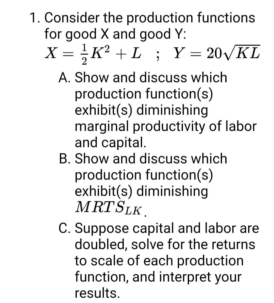 1. Consider the production functions
for good X and good Y:
X = K? + L; Y = 20KL
A. Show and discuss which
production function(s)
exhibit(s) diminishing
marginal productivity of labor
and capital.
B. Show and discuss which
production function(s)
exhibit(s) diminishing
MRTSLK.
C. Suppose capital and labor are
doubled, solve for the returns
to scale of each production
function, and interpret your
results.
