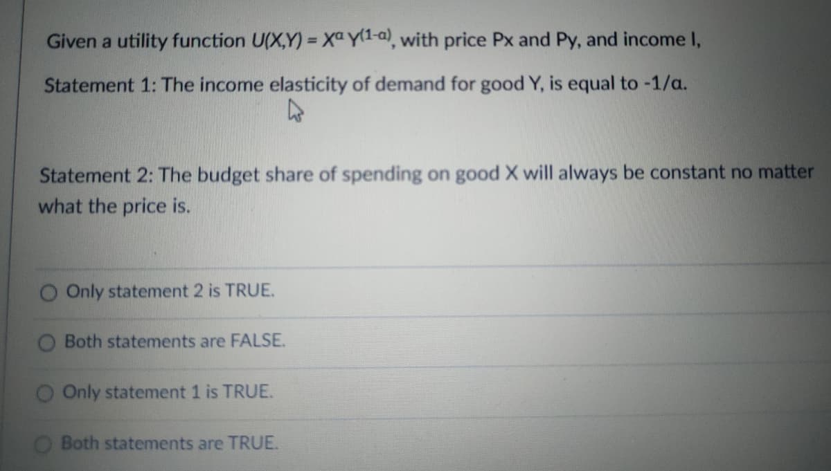 Given a utility function U(X,Y) = Xa y(1-a), with price Px and Py, and income I,
Statement 1: The income elasticity of demand for good Y, is equal to -1/a.
Statement 2: The budget share of spending on good X will always be constant no matter
what the price is.
O Only statement 2 is TRUE.
Both statements are FALSE.
O Only statement 1 is TRUE.
O Both statements are TRUE.
