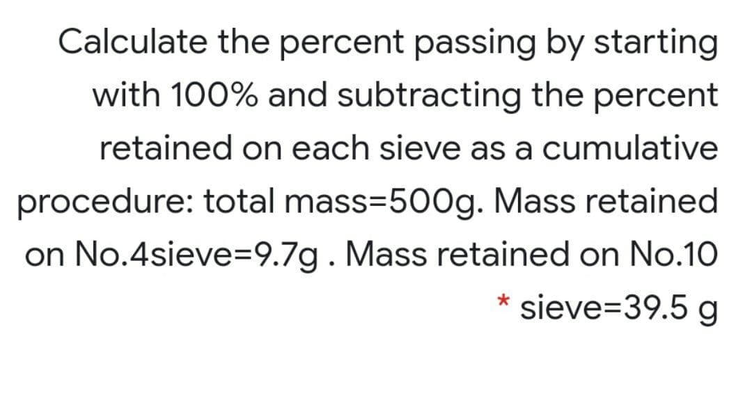 Calculate the percent passing by starting
with 100% and subtracting the percent
retained on each sieve as a cumulative
procedure: total mass=500g. Mass retained
on No.4sieve=9.7g. Mass retained on No.10
sieve=39.5 g
