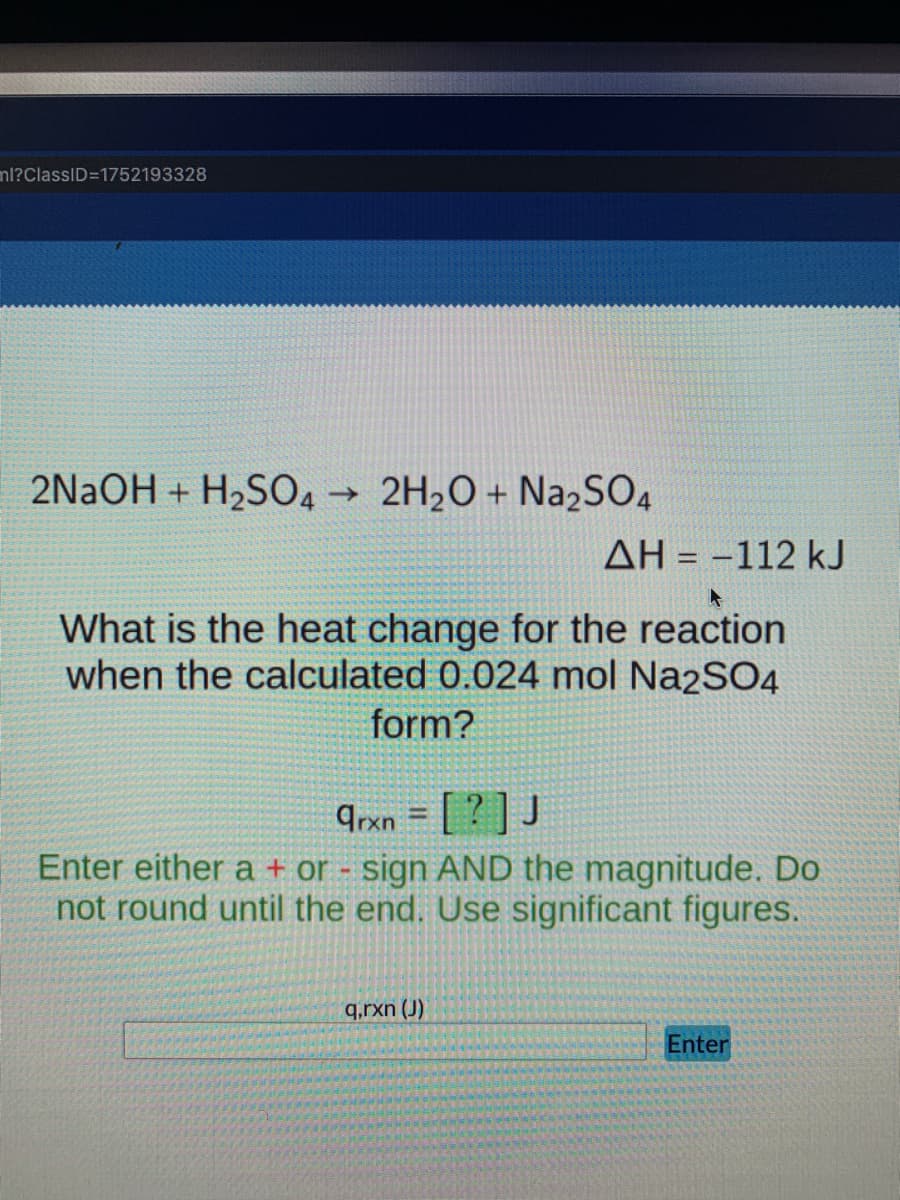 nl?ClassID=1752193328
2NaOH + H2SO4 2H2O + Na2SO4
->
AH = -112 kJ
What is the heat change for the reaction
when the calculated 0.024 mol Na2SO4
form?
Trxn = [ ? ] J
Enter either a + or - sign AND the magnitude. Do
not round until the end. Use significant figures.
q.rxn (J)
Enter
