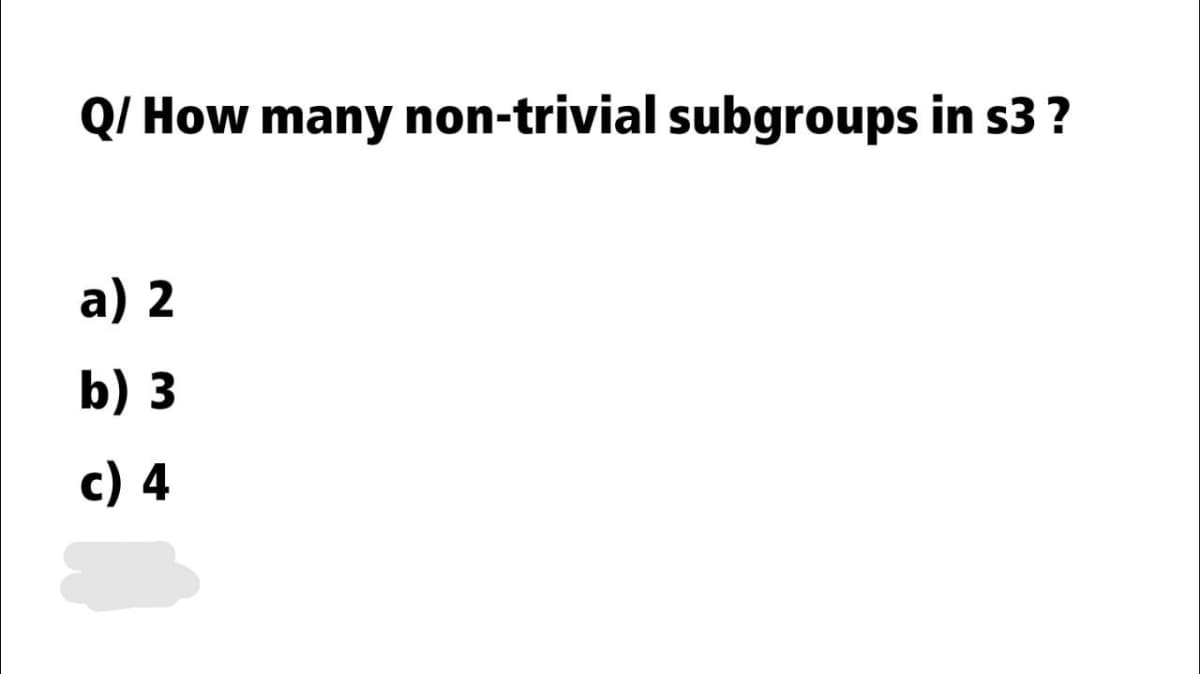 Q/ How many non-trivial subgroups in s3 ?
a) 2
b) 3
c) 4
