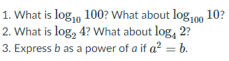 1. What is log,, 100? What about log,00 10?
2. What is log, 4? What about log, 2?
3. Express b as a power of a if a? = b.
