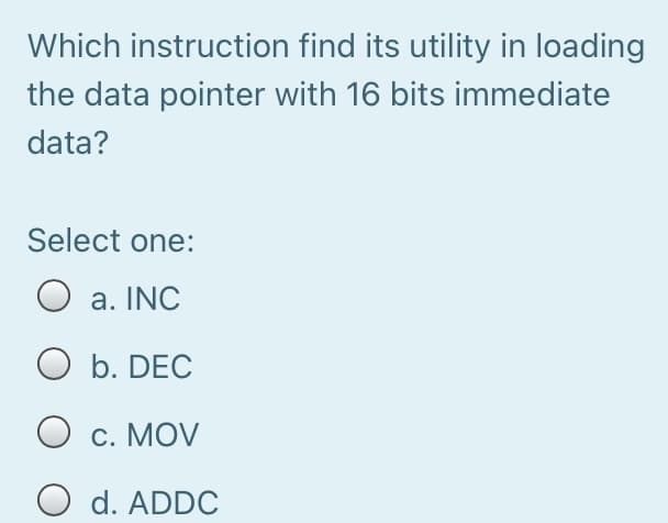 Which instruction find its utility in loading
the data pointer with 16 bits immediate
data?
Select one:
O a. INC
O b. DEC
c. MOV
O d. ADDC

