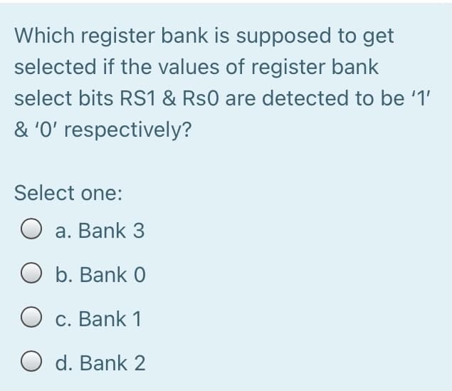 Which register bank is supposed to get
selected if the values of register bank
select bits RS1 & Rs0 are detected to be '1'
& '0' respectively?
Select one:
a. Bank 3
O b. Bank 0
c. Bank 1
O d. Bank 2
