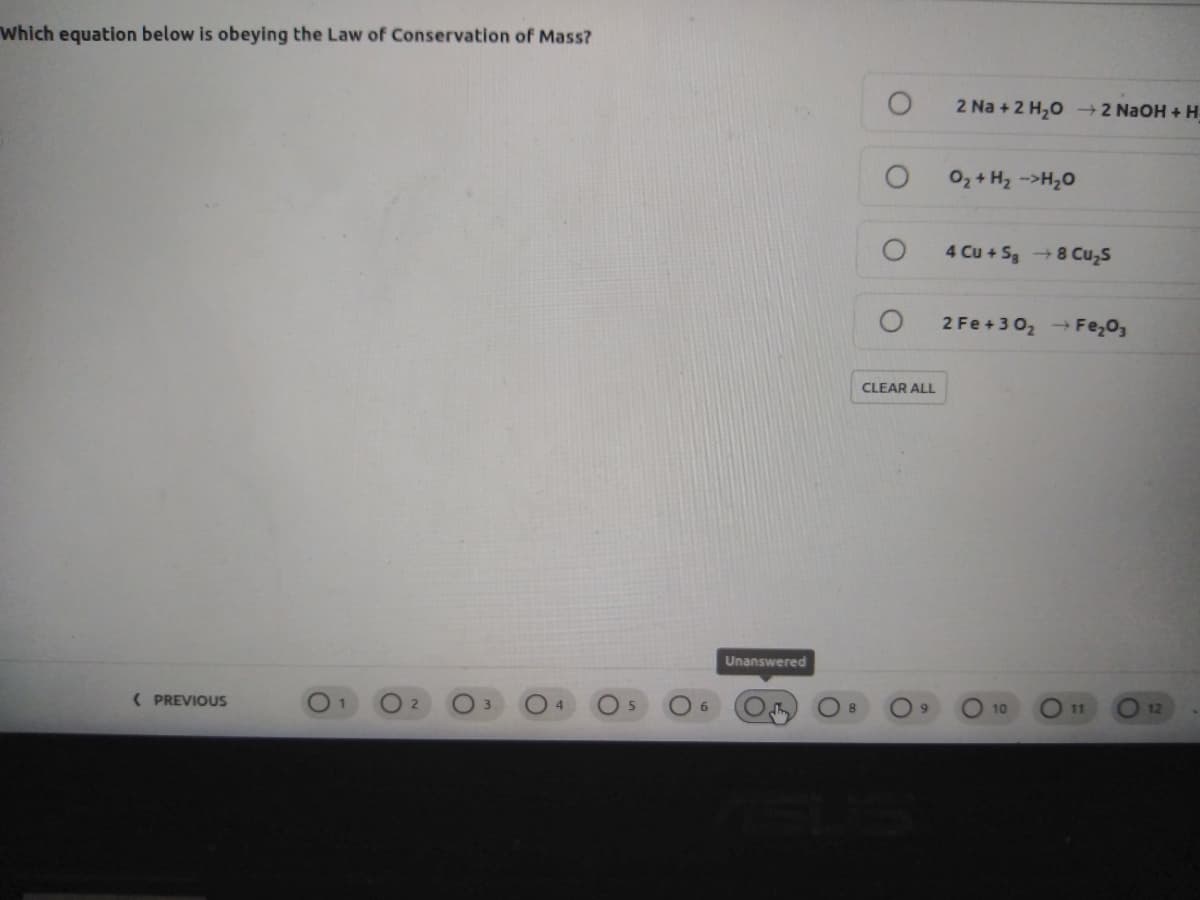 Which equation below is obeying the Law of Conservation of Mass?
2 Na + 2 H,0 2 NaOH + H
O2 + H2 ->H20
4 Cu + S3 8 Cu,s
2 Fe+302 → Fe,0,
CLEAR ALL
Unanswered
( PREVIOUS
O 4
10
11
12
