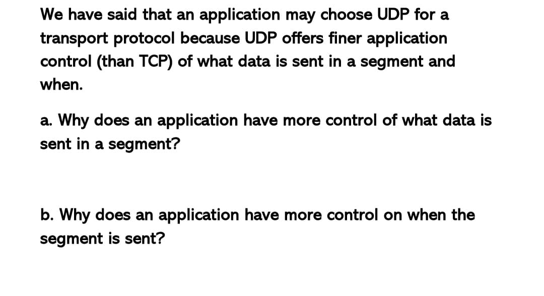We have said that an application may choose UDP for a
transport protocol because UDP offers finer application
control (than TCP) of what data is sent in a segment and
when.
a. Why does an application have more control of what data is
sent in a segment?
b. Why does an application have more control on when the
segment is sent?