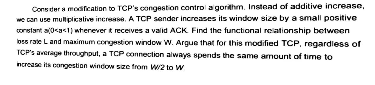 Consider a modification to TCP's congestion control algorithm. Instead of additive increase,
we can use multiplicative increase. A TCP sender increases its window size by a small positive
constant a(0<a<1) whenever it receives a valid ACK. Find the functional relationship between
loss rate L and maximum congestion window W. Argue that for this modified TCP, regardless of
TCP's average throughput, a TCP connection always spends the same amount of time to
increase its congestion window size from W/2 to W.