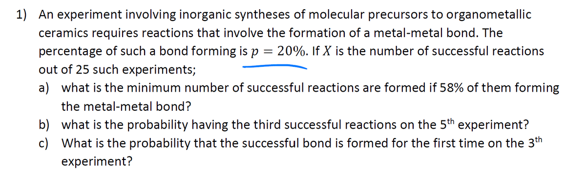 1) An experiment involving inorganic syntheses of molecular precursors to organometallic
ceramics requires reactions that involve the formation of a metal-metal bond. The
20%. If X is the number of successful reactions
=
percentage of such a bond forming is p
out of 25 such experiments;
a) what is the minimum number of successful reactions are formed if 58% of them forming
the metal-metal bond?
b) what is the probability having the third successful reactions on the 5th experiment?
c) What is the probability that the successful bond is formed for the first time on the 3th
experiment?