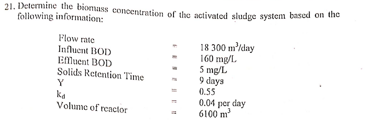 21. Determine the biomass concentration of the activated sludge system based on the
following information:
Flow rate
18 300 m³/day
Influent BOD
160 mg/L
Effluent BOD
5 mg/L
Solids Retention Time
9 days
Y
0.55
kd
0.04 per day
6100 m³
Volume of reactor