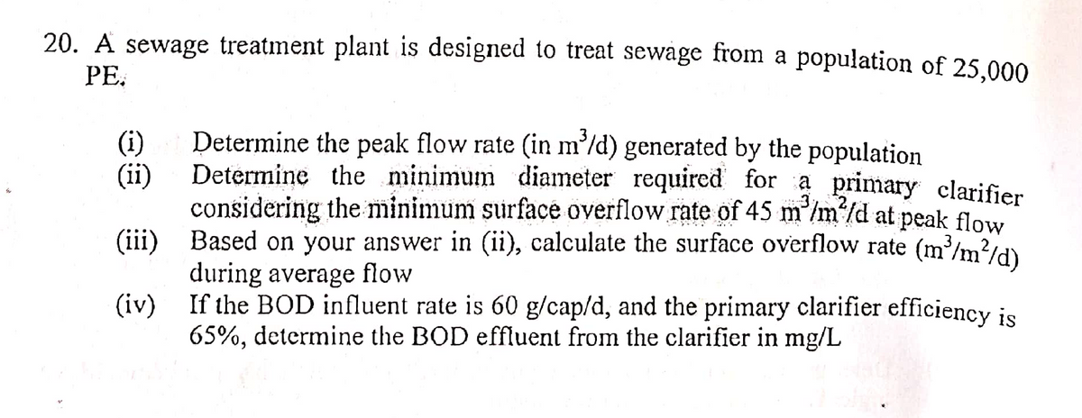 20. A sewage treatment plant is designed to treat sewage from a population of 25,000
PE.
(i)
(ii)
3
Determine the peak flow rate (in m³/d) generated by the population
Determine the minimum diameter required for a primary clarifier
considering the minimum surface overflow rate of 45 m³/m²/d at peak flow
Based on your answer in (ii), calculate the surface overflow rate (m³/m²/d)
during average flow
(iii)
(iv)
If the BOD influent rate is 60 g/cap/d, and the primary clarifier efficiency is
65%, determine the BOD effluent from the clarifier in mg/L