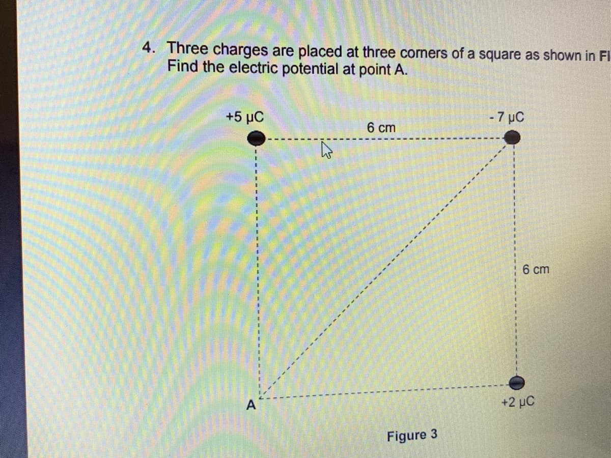 4. Three charges are placed at three corners of a square as shown in Fl
Find the electric potential at point A.
+5 MC
- 7 μC
6 cm
1
A
Figure 3
1
I
6 cm
+2 µC