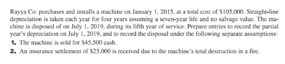 Rayya Co. purchases and installs a machine on January 1, 2015, at a total cost of $105,000. Straight-line
depreciation is taken each year for four years assuming a seven-year life and no salvage value. The ma-
chine is disposed of on July 1, 2019, during its fifth year of service. Prepare entries to record the partial
year's depreciation on July 1, 2019, and to record the disposal under the following separate assumptions:
1. The machine is sold for $45,500 cash.
2. An insurance settlement of $25,000 is received due to the machine's total destruction in a fire.
