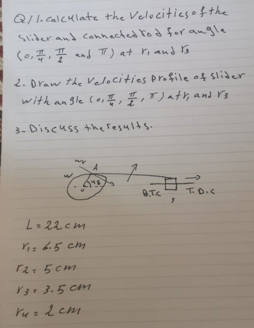 Q/1-calculate the Velocities of the
Slider and connected tod for angle
(0, I/1, II and π) at ri and Is
2. Draw the Velocities profile of slider
with angle (0, I, I, T) att, and V3
3- Discuss the results.
wy A
(145)
L=22cm
V₁= 6.5 cm
r2=5cm
V3= 3.5 cm
Vu= 2 cm
C
구
B.T.C
日
T.D.C