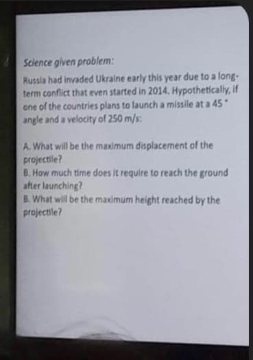 Science given problem:
Russia had invaded Ukraine early this year due to a long-
term conflict that even started in 2014. Hypothetically, if
one of the countries plans to launch a missile at a 45*
angle and a velocity of 250 m/s:
A. What will be the maximum displacement of the
projectile?
B. How much time does it require to reach the ground
after launching?
B. What will be the maximum height reached by the
projectile?