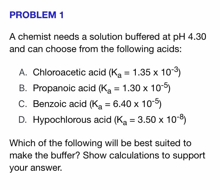 PROBLEM 1
A chemist needs a solution buffered at pH 4.30
and can choose from the following acids:
A. Chloroacetic acid (Ka = 1.35 x 103)
B. Propanoic acid (Ka = 1.30 x 10-5)
C. Benzoic acid (Ka = 6.40 x 10-5)
D. Hypochlorous acid (Ka = 3.50 x 10-8)
Which of the following will be best suited to
make the buffer? Show calculations to support
your answer.
