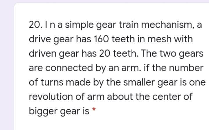 20. Ina simple gear train mechanism, a
drive gear has 160 teeth in mesh with
driven gear has 20 teeth. The two gears
are connected by an arm. if the number
of turns made by the smaller gear is one
revolution of arm about the center of
bigger gear is
