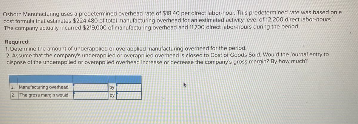 Osborn Manufacturing uses a predetermined overhead rate of $18.40 per direct labor-hour. This predetermined rate was based on a
cost formula that estimates $224,480 of total manufacturing overhead for an estimated activity level of 12,200 direct labor-hours.
The company actually incurred $219,000 of manufacturing overhead and 11,700 direct labor-hours during the period.
Required:
1. Determine the amount of underapplied or overapplied manufacturing overhead for the period.
2. Assume that the company's underapplied or overapplied overhead is closed to Cost of Goods Sold. Would the journal entry to
dispose of the underapplied or overapplied overhead increase or decrease the company's gross margin? By how much?
1. Manufacturing overhead
by
2. The gross margin would
by
