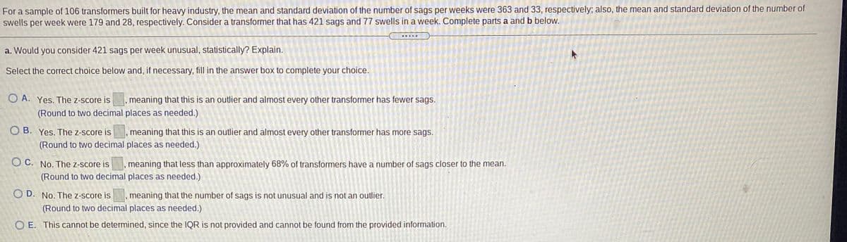 For a sample of 106 transformers built for heavy industry, the mean and standard deviation of the number of sags per weeks were 363 and 33, respectively; also, the mean and standard deviation of the number of
swells per week were 179 and 28, respectively. Consider a transformer that has 421 sags and 77 swells in a week. Complete parts a and b below.
a. Would you consider 421 sags per week unusual, statistically? Explain.
Select the correct choice below and, if necessary, fill in the answer box to complete your choice.
O A. Yes. The z-score is, meaning that this is an outlier and almost every other transformer has fewer sags.
(Round to two decimal places as needed.)
O B. Yes. The z-score is, meaning that this is an outlier and almost every other transformer has more sags.
(Round to two decimal places as needed.)
O C. No. The z-score is
meaning that less than approximately 68% of transformers have a number of sags closer to the mean.
(Round to two decimal places as needed.)
O D. No. The z-score is
meaning that the number of sags is not unusual and is not an outlier.
(Round to two decimal places as needed.)
O E. This cannot be determined, since the IQR is not provided and cannot be found from the provided information.
