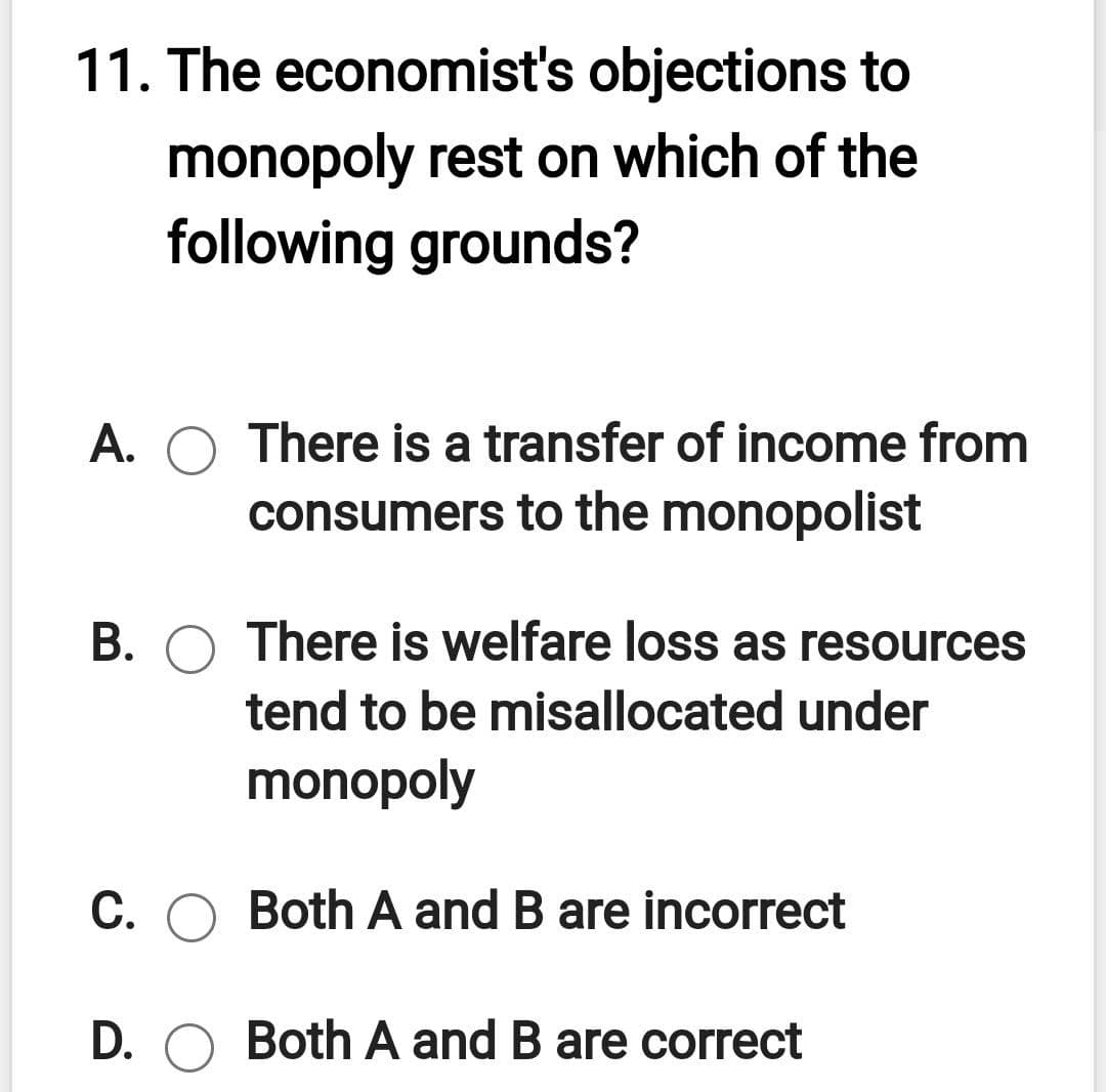 11. The economist's objections to
monopoly rest on which of the
following grounds?
A. O There is a transfer of income from
consumers to the monopolist
B. O There is welfare loss as resources
tend to be misallocated under
monopoly
C. O Both A and B are incorrect
D. O Both A and B are correct
