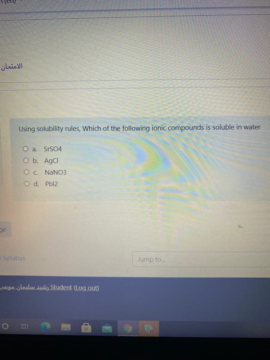 الامتحان
Using solubility rules, Which of the following ionic compounds is soluble in water
O a.
SrSO4
O b. AgCl
OC. NaN03
O d. Pbl2
ge
e Syllabus
Jump to...
wge.jlailwuây Student (Log out)
