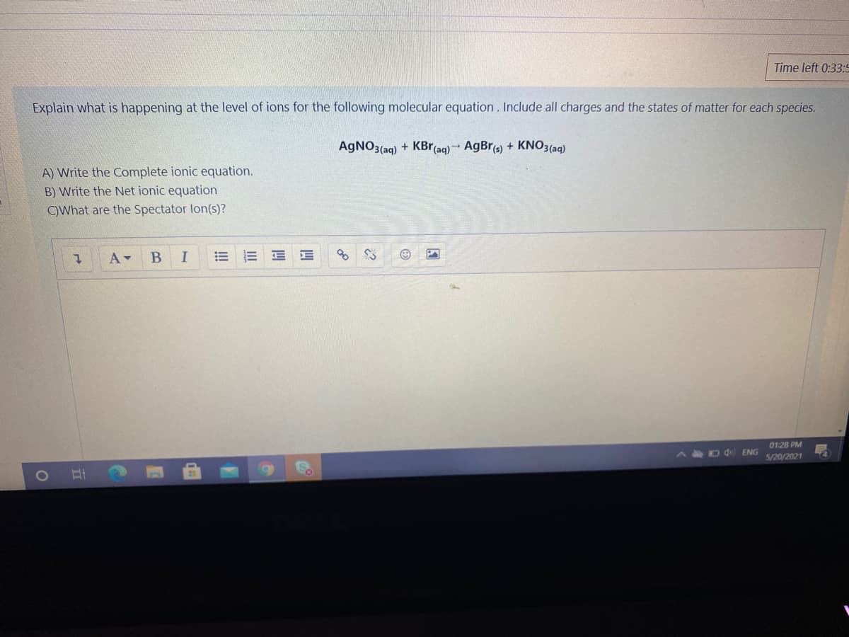 Time left 0:33:5
Explain what is happening at the level of ions for the following molecular equation. Include all charges and the states of matter for each species.
AGNO3(aq) + KBr (aq) → AgBr(s) + KNO3(aq)
A) Write the Complete ionic equation.
B) Write the Net ionic equation
C)What are the Spectator lon(s)?
A-
I
0128 PM
A D d ENG
5/20/2021

