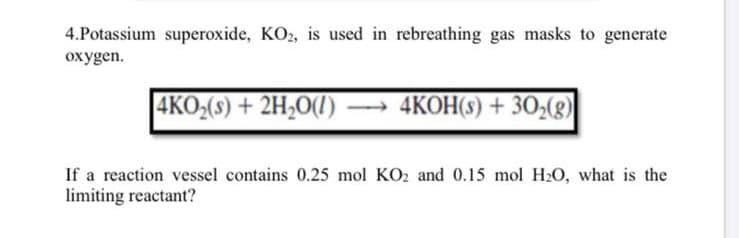 4.Potassium superoxide, KO2, is used in rebreathing gas masks to generate
oxygen.
|4KO,(3) + 2H;0O(1) –→ 4KOH(3) + 30,(8)
If a reaction vessel contains 0.25 mol KO2 and 0.15 mol H2O, what is the
limiting reactant?
