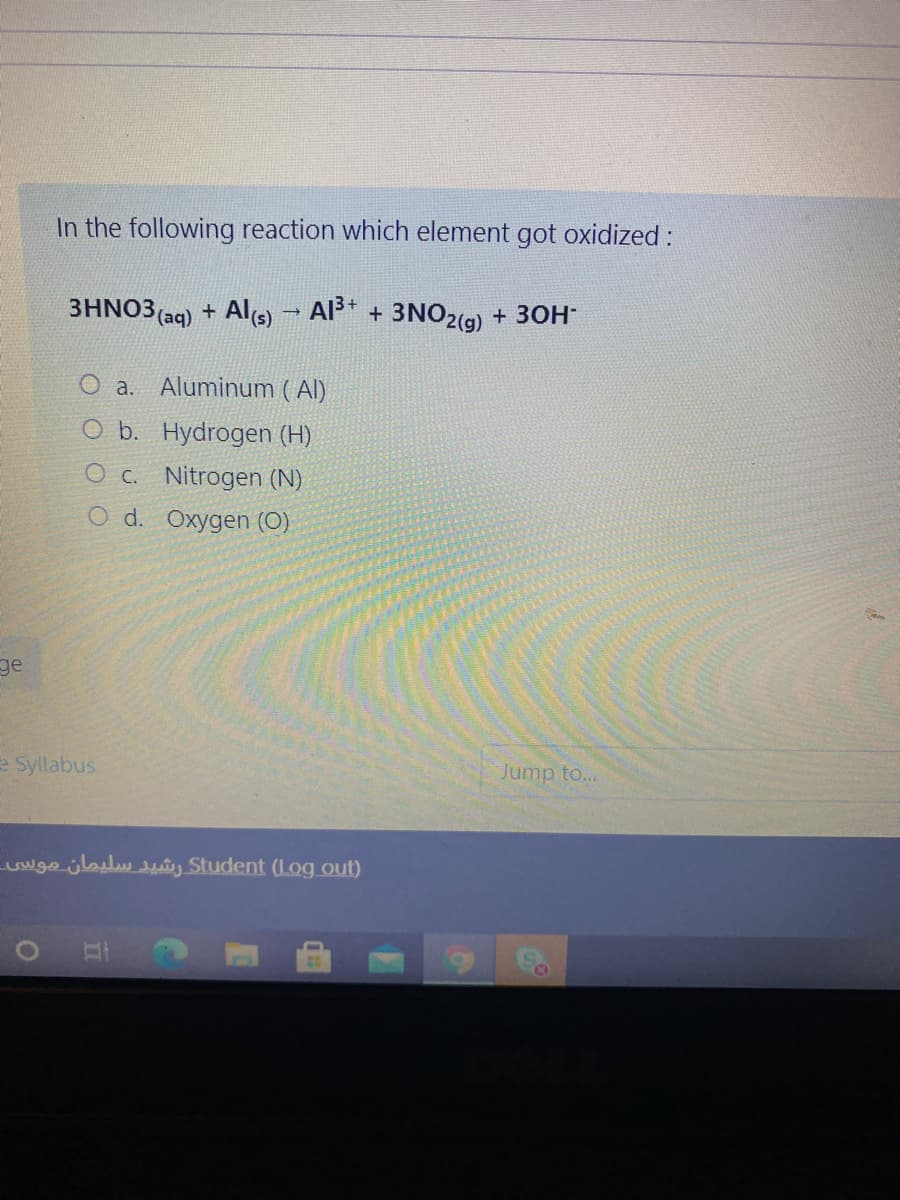 In the following reaction which element got oxidized :
3HNO3 (aq) + Als)
Al* + 3NO2(9) + 30H
a. Aluminum ( Al)
O b. Hydrogen (H)
O c. Nitrogen (N)
O d. Oxygen (O)
ge
e Syllabus
Jump to...
wge jlalu tey Student (Log out)
