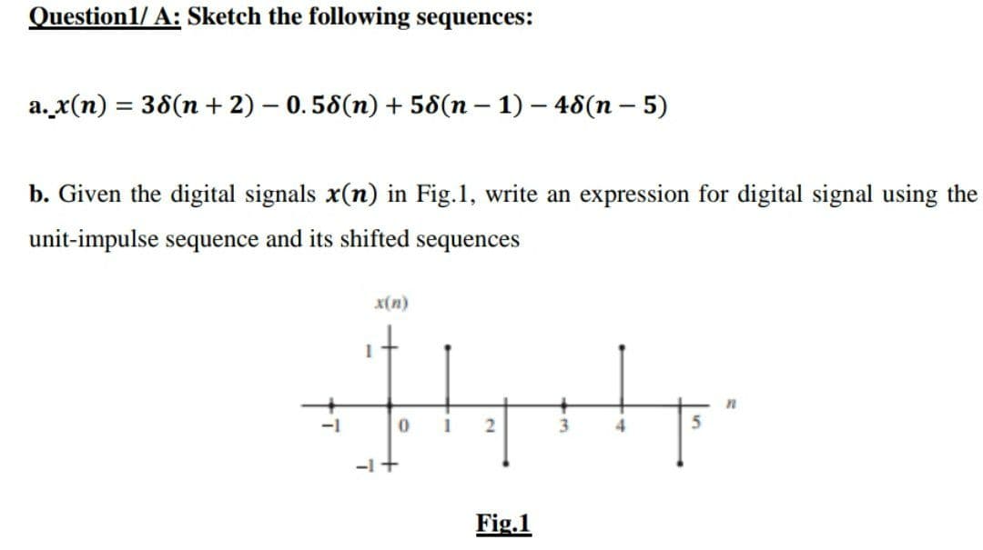 Question1/A: Sketch the following sequences:
a.x(n) = 38(n + 2) - 0.58(n) + 58(n − 1) - 48(n - 5)
b. Given the digital signals x(n) in Fig.1, write an expression for digital signal using the
unit-impulse sequence and its shifted sequences
x(n)
İtysty
n
0
2
4
5
-1 +
Fig.1