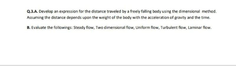 Q.3.A. Develop an expression for the distance traveled by a freely falling body using the dimensional method.
Assuming the distance depends upon the weight of the body with the acceleration of gravity and the time.
B. Evaluate the followings: Steady flow, Two dimensional flow, Uniform flow, Turbulent flow, Laminar flow.