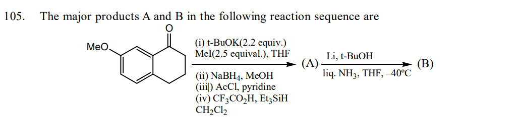 105.
The major products A and B in the following reaction sequence are
(i) t-BuOK(2.2 equiv.)
Mel(2.5 equival.), THF
MeO
(ii) NaBH4, MeOH
(iii) AcCl, pyridine
(iv) CF3CO₂H, Et3SiH
CH₂Cl2
(A)
Li, t-BuOH
liq. NH3, THF, -40°C
(B)
