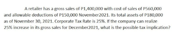 A retailer has a gross sales of P1,400,000 with cost of sales of P560,000
and allowable deductions of P150,000 November2021. Its total assets of P180,000
as of November 30, 2021. Corporate Tax Rate is 25%. If the company can realize
25% increase in its gross sales for December2021, what is the possible tax implication?
