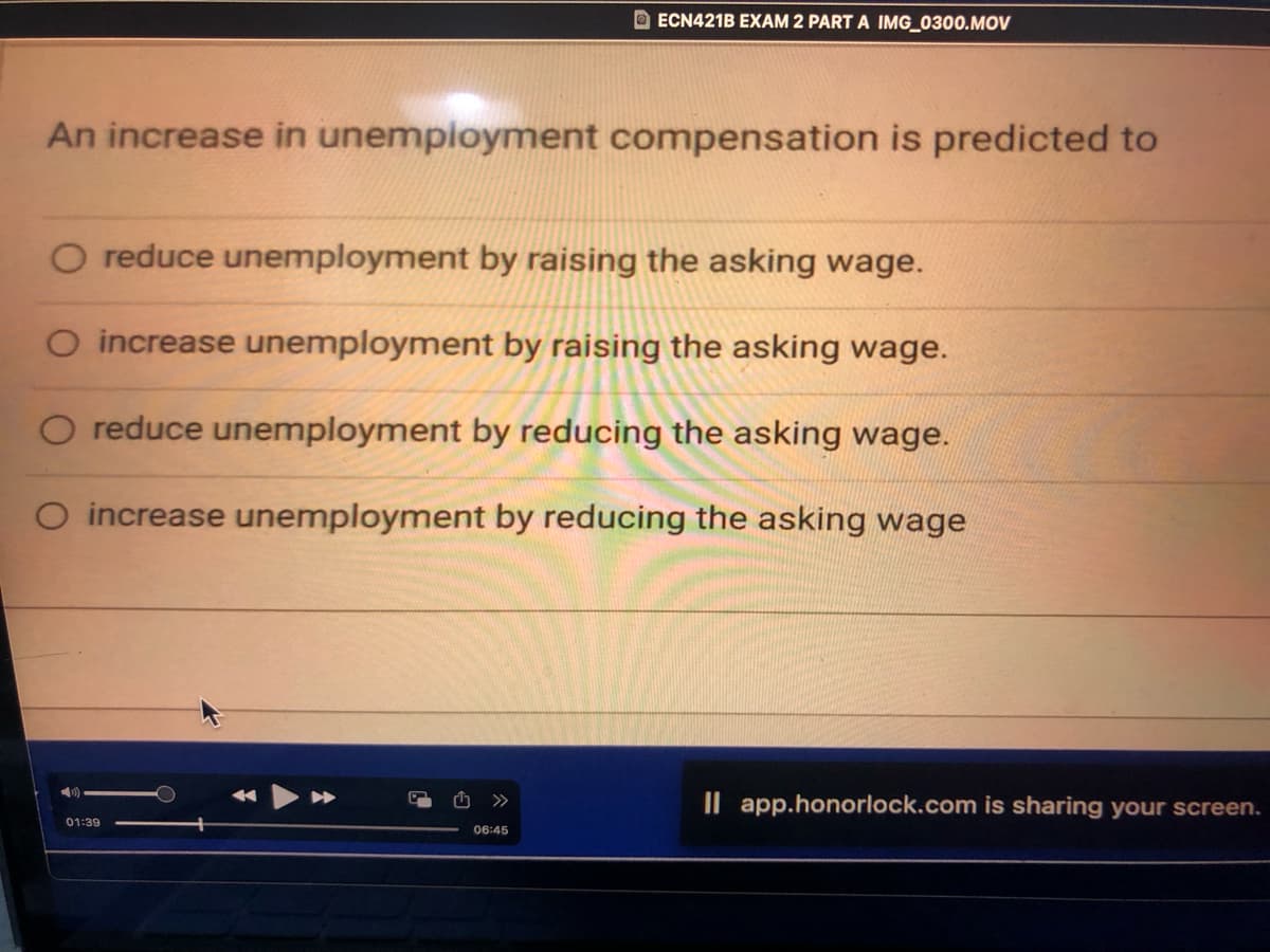 An increase in unemployment compensation is predicted to
ECN421B EXAM 2 PART A IMG_0300.MOV
O reduce unemployment by raising the asking wage.
O increase unemployment by raising the asking wage.
reduce unemployment by reducing the asking wage.
O increase unemployment by reducing the asking wage
01:39
06:45
Il app.honorlock.com is sharing your screen.