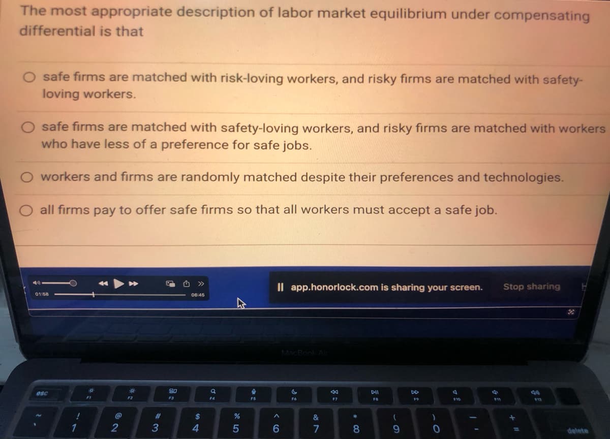 The most appropriate description of labor market equilibrium under compensating
differential is that
O safe firms are matched with safety-loving workers, and risky firms are matched with workers
who have less of a preference for safe jobs.
workers and firms are randomly matched despite their preferences and technologies.
all firms pay to offer safe firms so that all workers must accept a safe job.
44
safe firms are matched with risk-loving workers, and risky firms are matched with safety-
loving workers.
01:58
esc
2.
!
1
4:
F1
2
F2
#3
3
80
F3
>>>
06:45
$
4
a
Ơ:
F4
%
5
di
F5
Il app.honorlock.com is sharing your screen.
^
6
MacBook Air
C
F6
87
&
8
44
F7
* 00
8
DII
FB
(
9
F9
)
0
4
F10
F11
Stop sharing
+
=
$12
H
delete