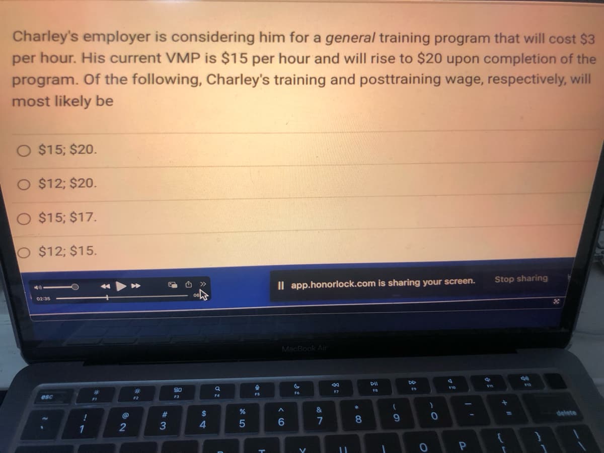 Charley's employer is considering him for a general training program that will cost $3
per hour. His current VMP is $15 per hour and will rise to $20 upon completion of the
program. Of the following, Charley's training and posttraining wage, respectively, will
most likely be
O $15; $20.
O $12; $20.
O $15; $17.
O $12; $15.
◄0)
02:35
esc
!
1
F1
@2
F2
#5
3
80
F3
06
$
4
F4
%
5
F5
F
Il app.honorlock.com is sharing your screen.
MacBook Air
A
6
F6
>
&
7
←
F7
11
# 00
8
DII
F8
(
9
DD
19
O
)
0
A
F10
P
9 E
Stop sharing
+
{
F12
}
delete