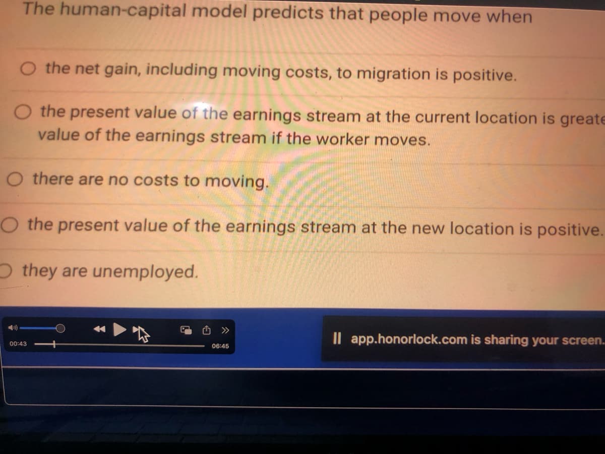 The human-capital model predicts that people move when
O the net gain, including moving costs, to migration is positive.
O the present value of the earnings stream at the current location is greate
value of the earnings stream if the worker moves.
O there are no costs to moving.
O the present value of the earnings stream at the new location is positive.
Othey are unemployed.
00:43
06:45
Il app.honorlock.com is sharing your screen...