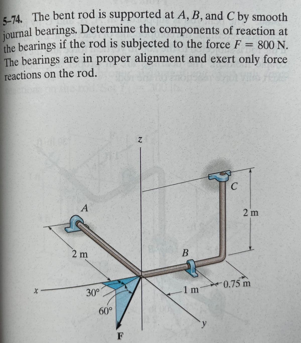 5-74. The bent rod is supported at A, B, and C by smooth
journal bearings. Determine the components of reaction at
the bearings if the rod is subjected to the force F = 800 N.
The bearings are in proper alignment and exert only force
reactions on the rod.
1197
And
X-
A
2 m
30°
60°
F
Z
B
T
1 m
с
2 m
0.75 m